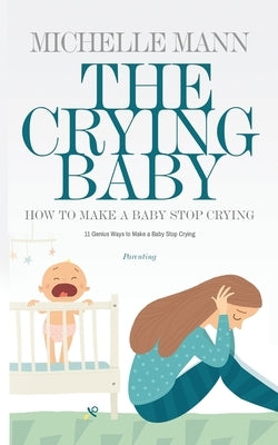 The Crying Baby: 11 GENIUS Ways To Make A Baby Stop Crying: 11 GENIUS Ways To Make A Baby Stop Crying by Mann, Michelle