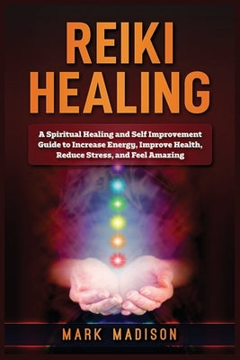 Reiki Healing: A Spiritual Healing and Self Improvement Guide to Increase Energy, Improve Health, Reduce Stress, and Feel Amazing by Madison, Mark