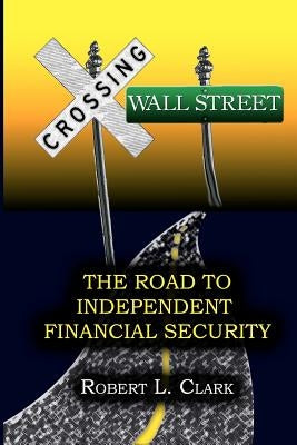 Crossing Wall Street - The Road to Independent Financial Security by Clark, Robert L.