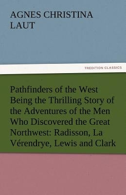 Pathfinders of the West Being the Thrilling Story of the Adventures of the Men Who Discovered the Great Northwest: Radisson, La Verendrye, Lewis and C by Laut, Agnes C.