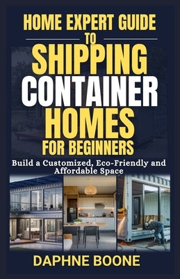 Home Expert Guide to Shipping Container Homes for Beginners: Build a Customized, Eco-Friendly and Affordable Space by Boone, Daphne
