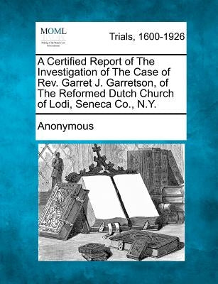 A Certified Report of the Investigation of the Case of REV. Garret J. Garretson, of the Reformed Dutch Church of Lodi, Seneca Co., N.Y. by Anonymous