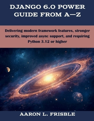Django 6.0 Power Guide From A-Z: Delivering modern framework features, stronger security, improved async support, and requiring Python 3.12 or higher by Frisble, Aaron L.