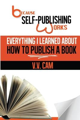 Because Self-Publishing Works: Everything I Learned About How to Publish a Book by Cam, V. V.