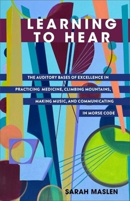 Learning to Hear: The Auditory Bases of Excellence in Practicing Medicine, Climbing Mountains, Making Music, and Communicating in Morse by Maslen, Sarah