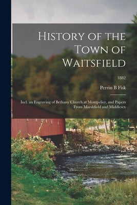 History of the Town of Waitsfield; Incl. an Engraving of Bethany Church at Montpelier, and Papers From Marshfield and Middlesex; 1882 by Fisk, Perrin B.
