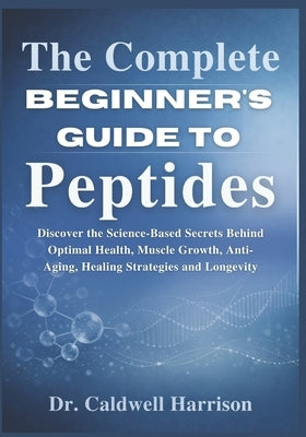 The Complete Beginner's Guide to Peptides: Discover the Science-Based Secrets Behind Optimal Health, Muscle Growth, Anti-Aging, Healing Strategies and by Harrison, Caldwell