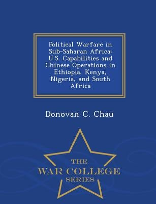 Political Warfare in Sub-Saharan Africa: U.S. Capabilities and Chinese Operations in Ethiopia, Kenya, Nigeria, and South Africa - War College Series by Chau, Donovan C.