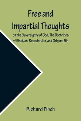 Free and Impartial Thoughts, on the Sovereignty of God, The Doctrines of Election, Reprobation, and Original Sin: Humbly Addressed To all who Believe by Finch, Richard