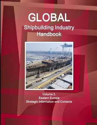 Global Shipbuilding Industry Handbook Volume 2. Eastern Europe - Strategic Information and Contacts by Ibp, Inc