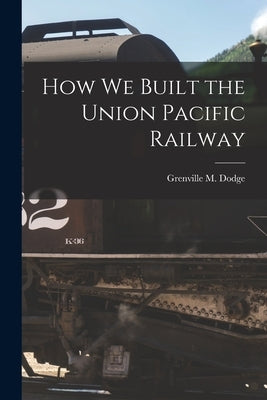 How We Built the Union Pacific Railway by Dodge, Grenville M.