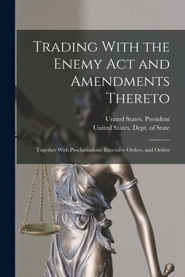 Trading With the Enemy Act and Amendments Thereto: Together With Proclamations, Executive Orders, and Orders by United States Dept of State