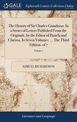 The History of Sir Charles Grandison. In a Series of Letters Published From the Originals, by the Editor of Pamela and Clarissa. In Seven Volumes. ... by Richardson, Samuel