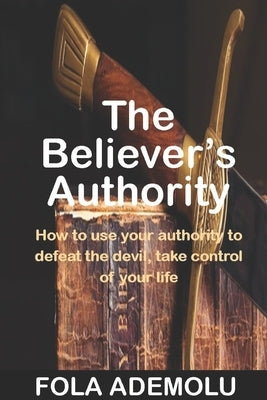 The Believer's Authority: How To Use Your Authority To Defeat The Devil, Take Control Of Your Life by Ademolu, Fola O.