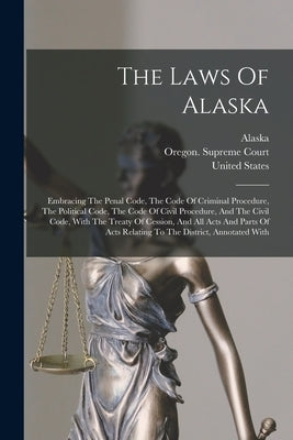 The Laws Of Alaska: Embracing The Penal Code, The Code Of Criminal Procedure, The Political Code, The Code Of Civil Procedure, And The Civ by Alaska