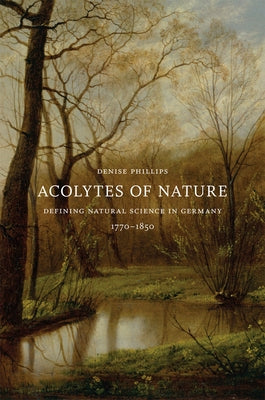 Acolytes of Nature: Defining Natural Science in Germany, 1770-1850 by Phillips, Denise