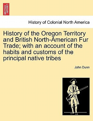 History of the Oregon Territory and British North-American Fur Trade; With an Account of the Habits and Customs of the Principal Native Tribes by Dunn, John