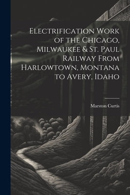 Electrification Work of the Chicago, Milwaukee & St. Paul Railway From Harlowtown, Montana to Avery, Idaho by Curtis, Marston