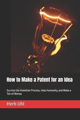 How to Make a Patent for an Idea: Survive the Invention Process, Help Humanity, and Make a Ton of Money by Uhl, Herb
