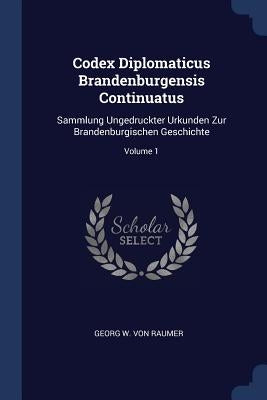 Codex Diplomaticus Brandenburgensis Continuatus: Sammlung Ungedruckter Urkunden Zur Brandenburgischen Geschichte; Volume 1 by Georg W. Von Raumer