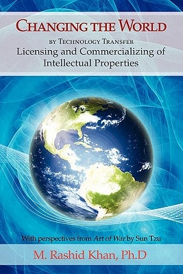 Changing the World By Technology Transfer: Licensing and Commercializing of Intellectual Properties by Khan, M. Rashid
