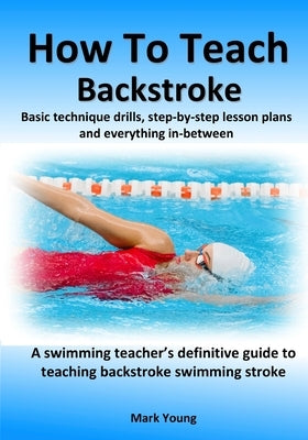 How To Teach Backstroke: Basic technique drills, step-by-step lesson plans and everything in-between. A swimming teacher's definitive guide to by Young, Mark