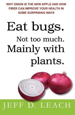 Eat Bugs. Not Too Much. Mainly With Plants.: Why Onion Is The New Apple And How Fiber Can Improve Your Health In Some Surprising Ways by Leach, Jeff D.