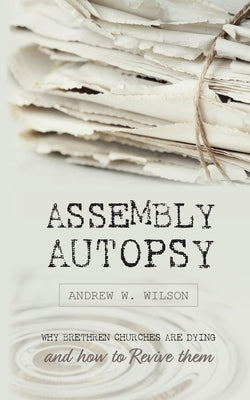 Assembly Autopsy: Why Brethren Churches are Dying and How to Revive Them by Wilson, Andrew W.