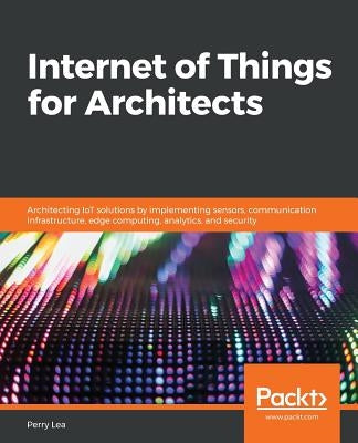 Internet of Things for Architects: Architecting IoT solutions by implementing sensors, communication infrastructure, edge computing, analytics, and se by Lea, Perry