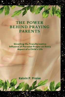 The Power Behind Praying Parents: Unveiling the Transformative Influence of Parental Prayer on Every Aspect of a Child's Life by Praise, Kelvin P.