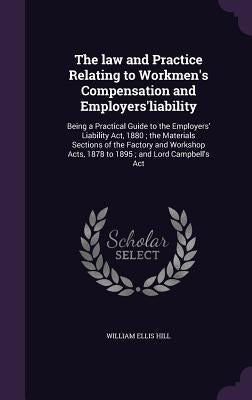 The law and Practice Relating to Workmen's Compensation and Employers'liability: Being a Practical Guide to the Employers' Liability Act, 1880; the Ma by Hill, William Ellis