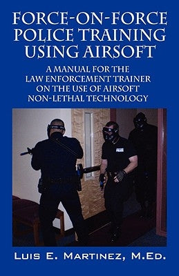 Force-On-Force Police Training Using Airsoft: A manual for the law enforcement trainer on the use of Airsoft non-lethal technology by Martinez Med, Luis E.