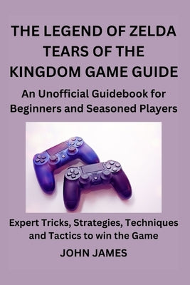 The Legend of Zelda Tears of the Kingdom Game Guide: An Unofficial Guidebook for Beginners and Seasoned Players by James, John
