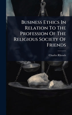 Business Ethics In Relation To The Profession Of The Religious Society Of Friends by Rhoads, Charles