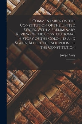 Commentaries on the Constitution of the United States; With a Preliminary Review of the Constitutional History of the Colonies and States, Before the by Story, Joseph