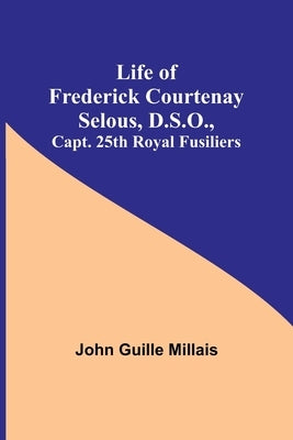 Life of Frederick Courtenay Selous, D.S.O., Capt. 25th Royal Fusiliers by Guille Millais, John