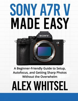 Sony a7R V Made Easy: A Beginner-Friendly Guide to Setup, Autofocus, and Getting Sharp Photos Without the Overwhelm by Whitsel, Alex