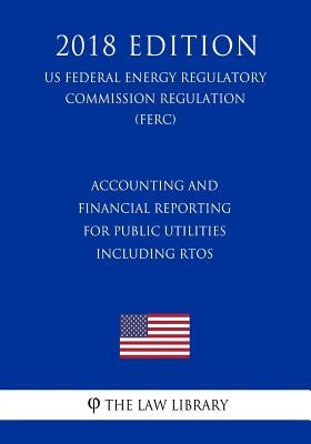 Accounting and Financial Reporting for Public Utilities Including RTOs (US Federal Energy Regulatory Commission Regulation) (FERC) (2018 Edition) by The Law Library