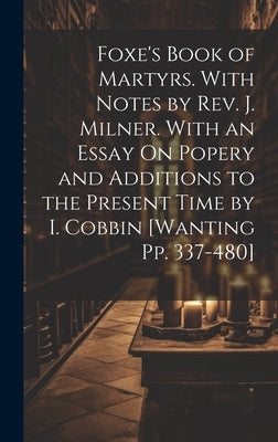 Foxe's Book of Martyrs. With Notes by Rev. J. Milner. With an Essay On Popery and Additions to the Present Time by I. Cobbin [Wanting Pp. 337-480] by Anonymous