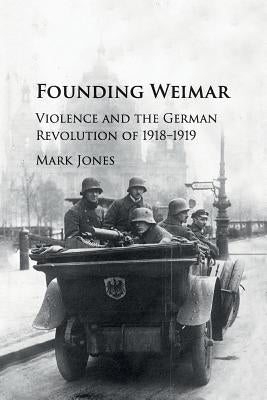 Founding Weimar: Violence and the German Revolution of 1918-1919 by Jones, Mark