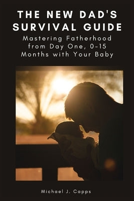 The New Dad's Survival Guide: Mastering Fatherhood from Day One, 0-15 Months with Your Baby by J. Capps, Michael