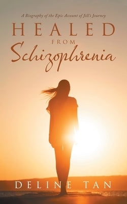 Healed from Schizophrenia: A Biography of the Epic Account of Jill's Journey by Tan, Deline