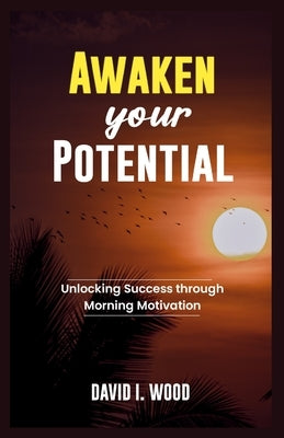 Awaken Your Potential: Unlocking Success Through Morning Motivation by Wood, David I.