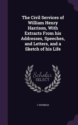 The Civil Services of William Henry Harrison, With Extracts From his Addresses, Speeches, and Letters, and a Sketch of his Life by Sherman, C.