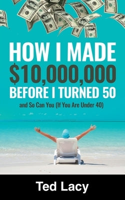 How I Made $10,000,000 Before I Turned 50 and So Can You (If You Are Under 40) by Lacy, Ted