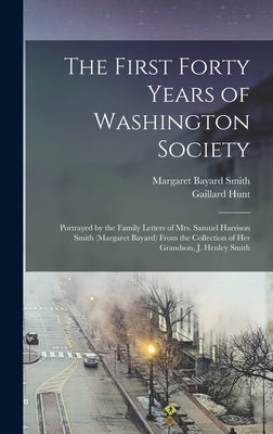 The First Forty Years of Washington Society: Portrayed by the Family Letters of Mrs. Samuel Harrison Smith (Margaret Bayard) From the Collection of He by Smith, Margaret Bayard