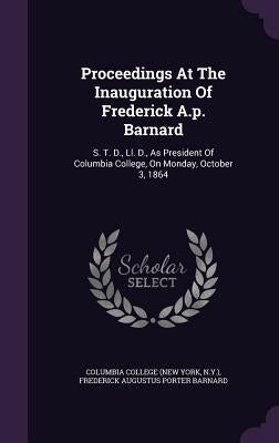 Proceedings At The Inauguration Of Frederick A.p. Barnard: S. T. D., Ll. D., As President Of Columbia College, On Monday, October 3, 1864 by Columbia College (New York