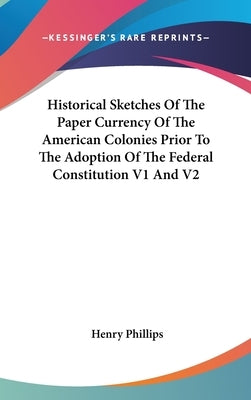 Historical Sketches Of The Paper Currency Of The American Colonies Prior To The Adoption Of The Federal Constitution V1 And V2 by Phillips, Henry