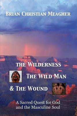 The Wilderness, The Wild Man & The Wound: A Sacred Quest for God and the Masculine Soul by Meagher, Brian Christian