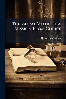 The Moral Value of a Mission From Christ: A Sermon Preached in Christ Church Cathedral: at the General Ordination of the Lord Bishop of Oxford, on the by Liddon, Henry Parry